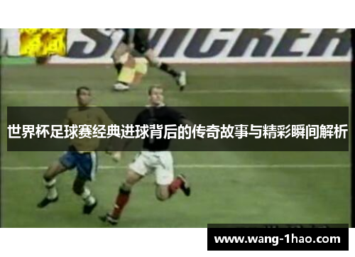 世界杯足球赛经典进球背后的传奇故事与精彩瞬间解析