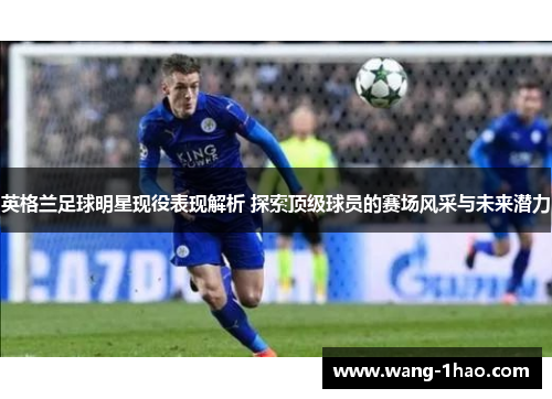 英格兰足球明星现役表现解析 探索顶级球员的赛场风采与未来潜力