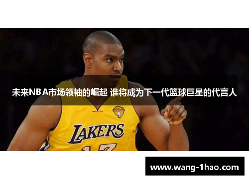 未来NBA市场领袖的崛起 谁将成为下一代篮球巨星的代言人
