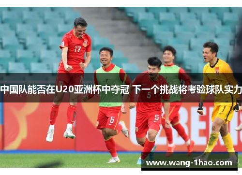 中国队能否在U20亚洲杯中夺冠 下一个挑战将考验球队实力
