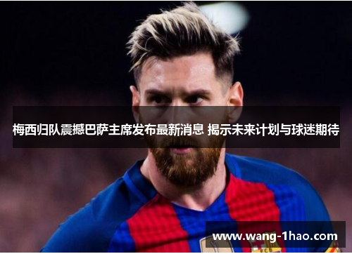 梅西归队震撼巴萨主席发布最新消息 揭示未来计划与球迷期待