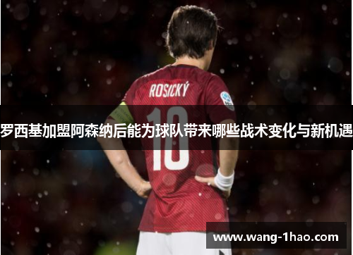 罗西基加盟阿森纳后能为球队带来哪些战术变化与新机遇