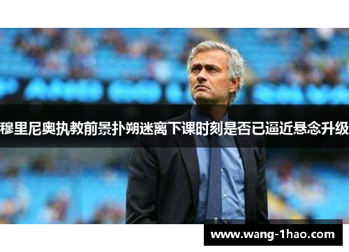 穆里尼奥执教前景扑朔迷离下课时刻是否已逼近悬念升级