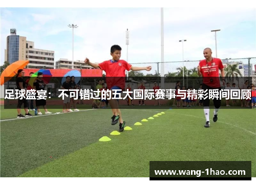 足球盛宴：不可错过的五大国际赛事与精彩瞬间回顾