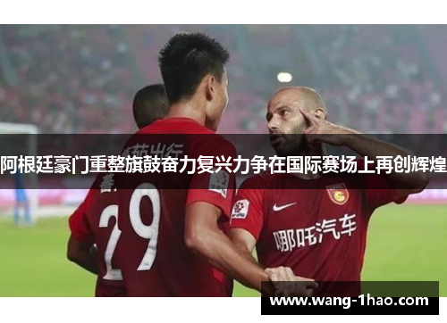阿根廷豪门重整旗鼓奋力复兴力争在国际赛场上再创辉煌